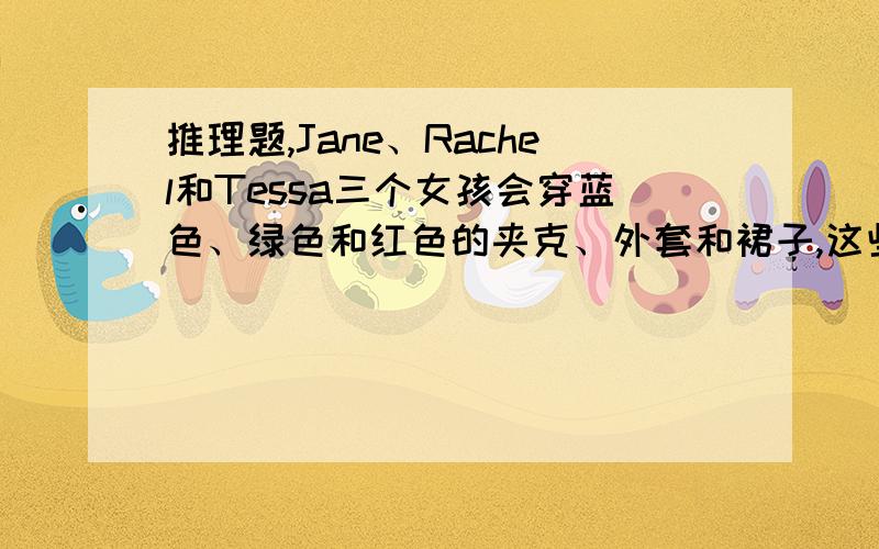 推理题,Jane、Rachel和Tessa三个女孩会穿蓝色、绿色和红色的夹克、外套和裙子,这些衣服中没有一件颜色是相同的.每个女孩都穿一种颜色的衣服,Tessa的外套不是绿色的,Rachel的夹克和Jane的裙子