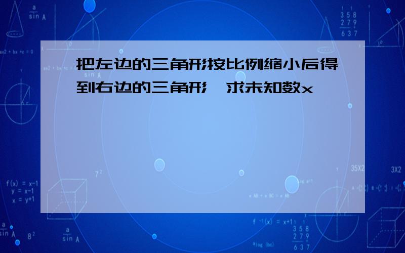 把左边的三角形按比例缩小后得到右边的三角形,求未知数x