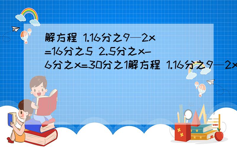 解方程 1.16分之9—2x=16分之5 2.5分之x-6分之x=30分之1解方程 1.16分之9—2x=16分之5 2.5分之x-6分之x=30分之1 3.