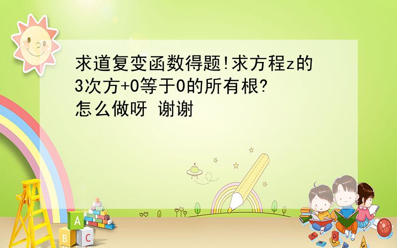 求道复变函数得题!求方程z的3次方+0等于0的所有根? 怎么做呀 谢谢