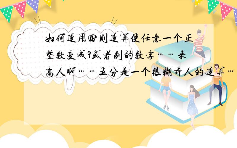 如何运用四则运算使任意一个正整数变成9或者别的数字……来高人啊……五分是一个很糊弄人的运算…不能让人看出破绽…只经过几步…全班的得数都一样…以前会…可是现在忘了