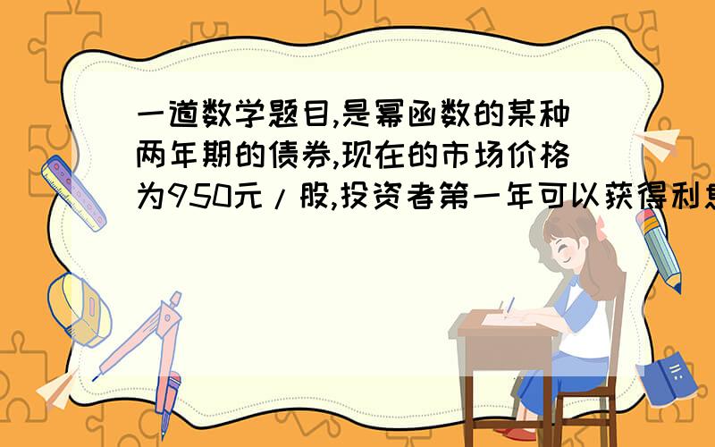 一道数学题目,是幂函数的某种两年期的债券,现在的市场价格为950元/股,投资者第一年可以获得利息50元,第二年可获得利息60元,并且债券发行者以1000元/股的价格收回债券,求投资者投资这种债