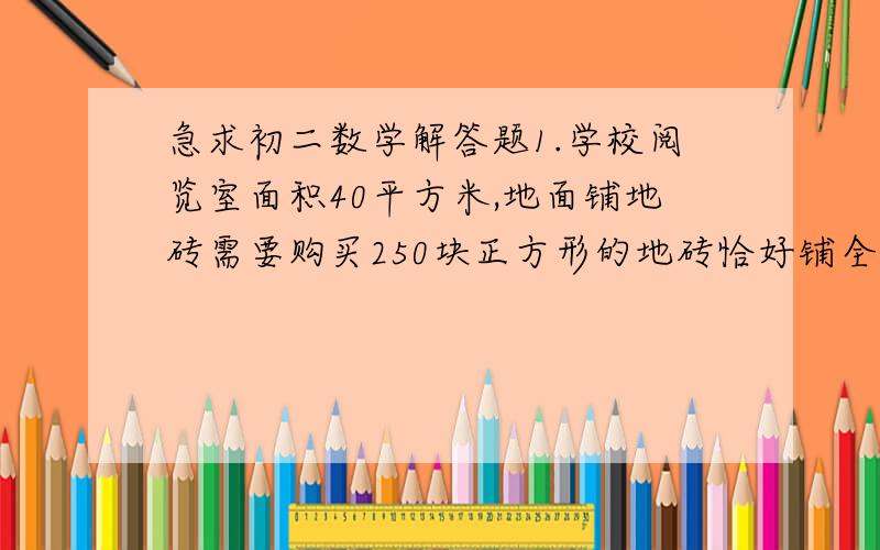 急求初二数学解答题1.学校阅览室面积40平方米,地面铺地砖需要购买250块正方形的地砖恰好铺全地面.每块地转的边长是多少?（写过程）