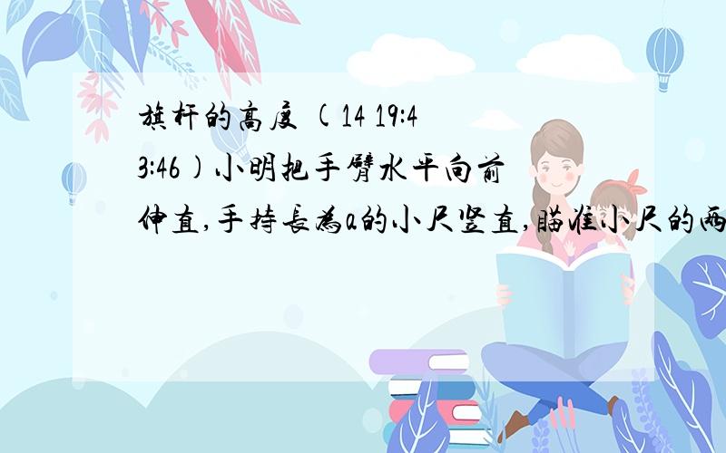 旗杆的高度 (14 19:43:46)小明把手臂水平向前伸直,手持长为a的小尺竖直,瞄准小尺的两端E、F,不断调整站立的位置,使站在点D处正好看到旗杆的底部和顶部,如果小明的手臂长为40cm,小尺的长EF＝2