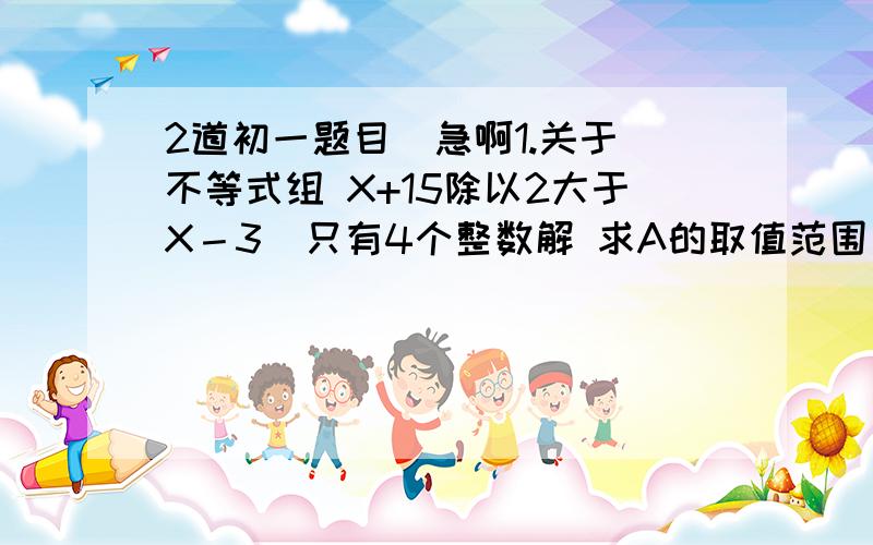 2道初一题目  急啊1.关于不等式组 X+15除以2大于X－3  只有4个整数解 求A的取值范围                2X+2除以3小于X+A                                     2 关于不等式组 3X-M 大于等于0〔M、N是整数〕仅有3个