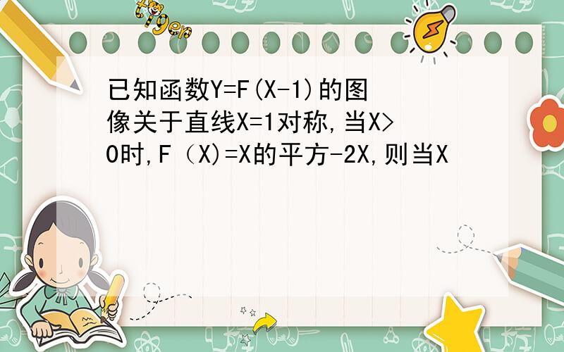 已知函数Y=F(X-1)的图像关于直线X=1对称,当X>0时,F（X)=X的平方-2X,则当X