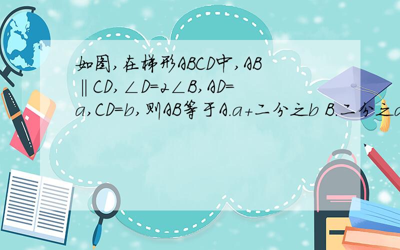 如图,在梯形ABCD中,AB‖CD,∠D=2∠B,AD=a,CD=b,则AB等于A.a+二分之b B.二分之a+b C.a+b D.a+2b图D CA B