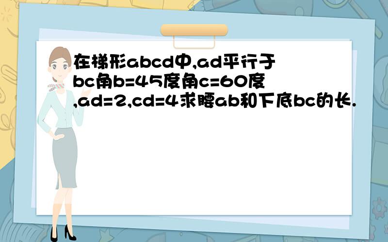 在梯形abcd中,ad平行于bc角b=45度角c=60度,ad=2,cd=4求腰ab和下底bc的长.