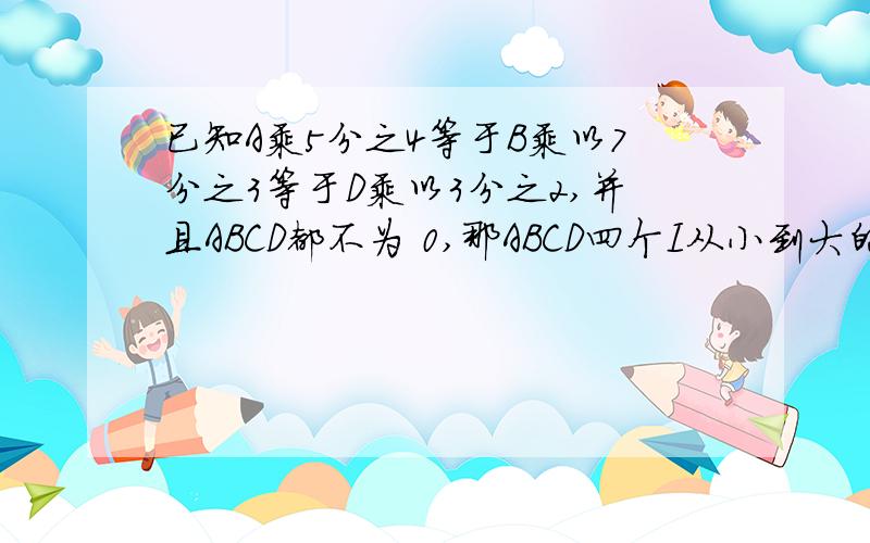 已知A乘5分之4等于B乘以7分之3等于D乘以3分之2,并且ABCD都不为 0,那ABCD四个I从小到大的排