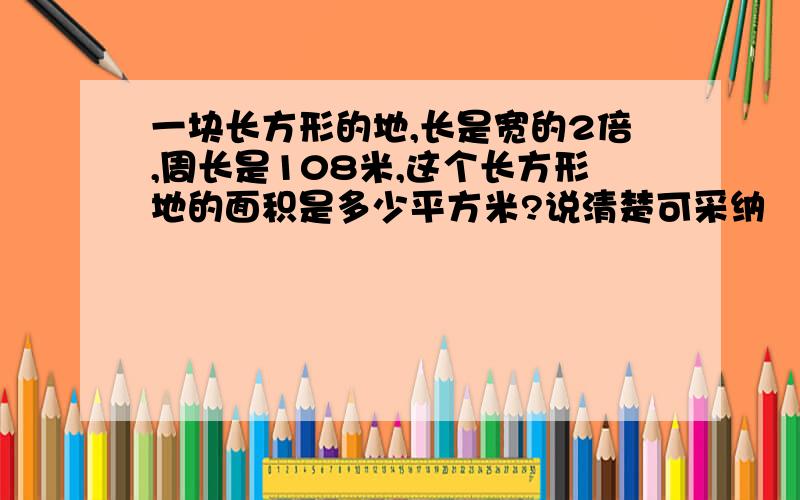 一块长方形的地,长是宽的2倍,周长是108米,这个长方形地的面积是多少平方米?说清楚可采纳