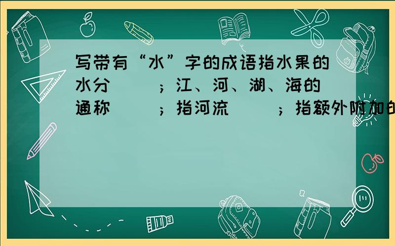 写带有“水”字的成语指水果的水分（ ）；江、河、湖、海的通称（ ）；指河流（ ）；指额外附加的费用（ ）；指衣服洗的次数（ ）.