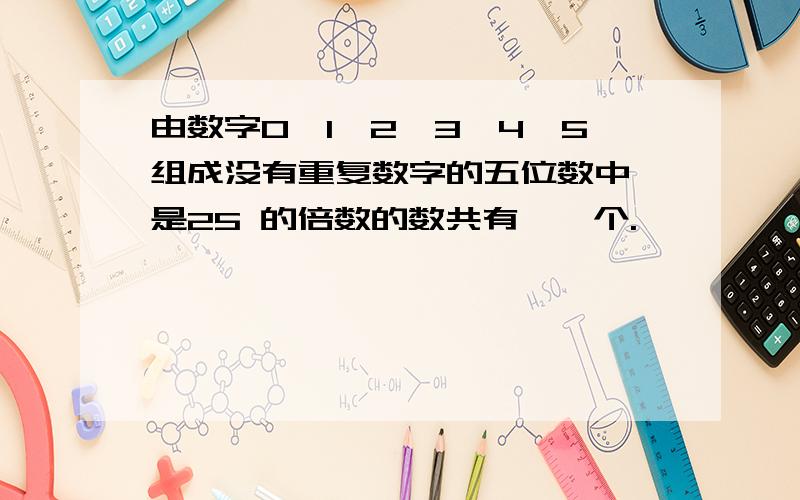 由数字0,1,2,3,4,5组成没有重复数字的五位数中,是25 的倍数的数共有——个.