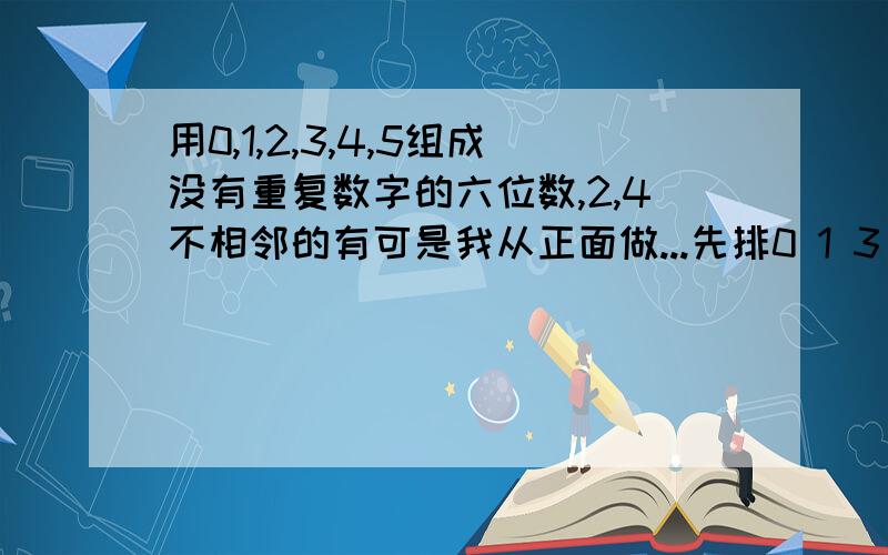 用0,1,2,3,4,5组成没有重复数字的六位数,2,4不相邻的有可是我从正面做...先排0 1 3 有3*3*2*1种排法 再插空..就是3*3*2*1*A52 就是3*3*2*1*5*4=360..哪里错了 晕..0在首位的不算六位数噢