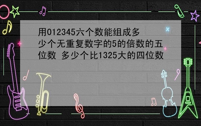 用012345六个数能组成多少个无重复数字的5的倍数的五位数 多少个比1325大的四位数