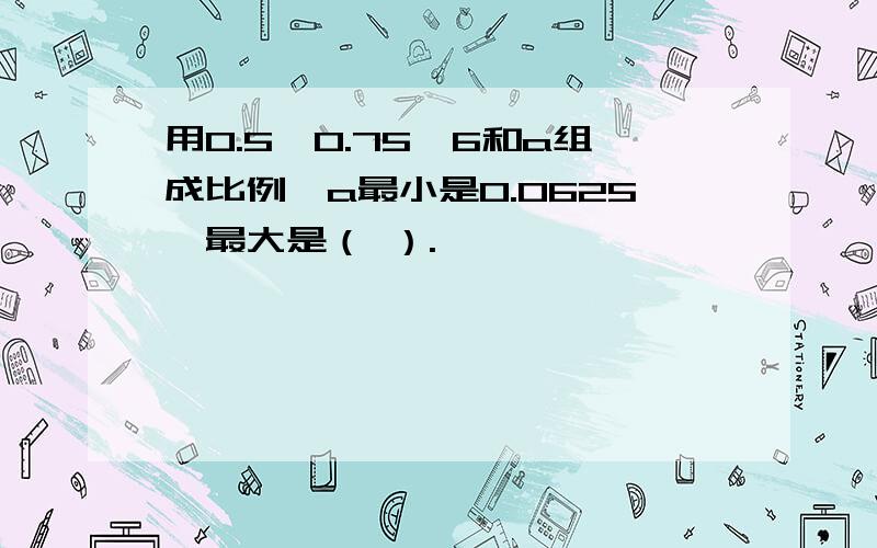 用0.5,0.75,6和a组成比例,a最小是0.0625,最大是（ ）.