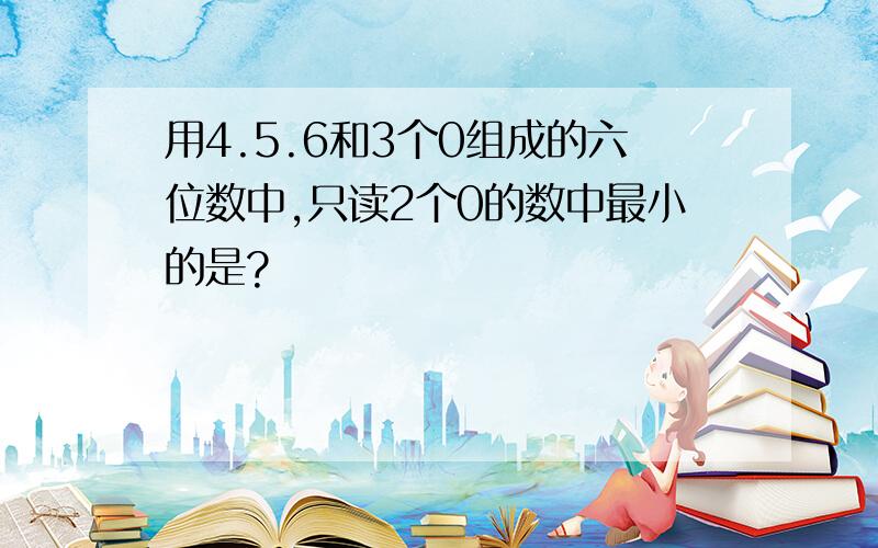 用4.5.6和3个0组成的六位数中,只读2个0的数中最小的是?