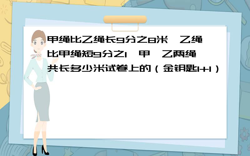 甲绳比乙绳长9分之8米,乙绳比甲绳短9分之1,甲、乙两绳共长多少米试卷上的（金钥匙1+1）