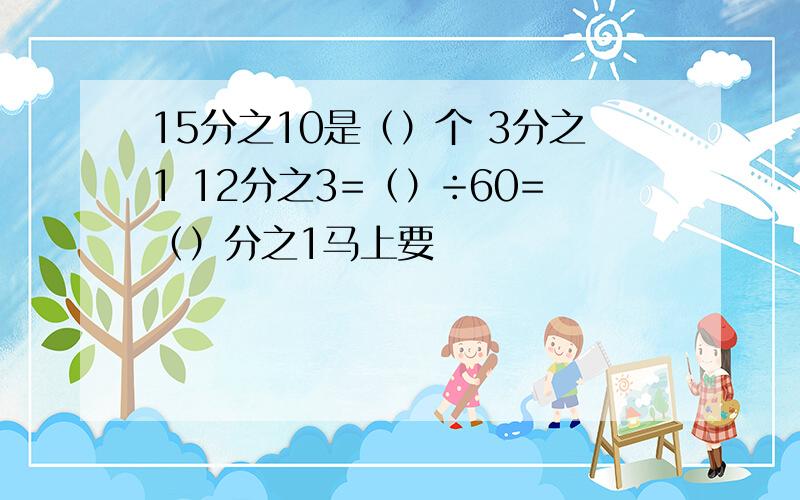 15分之10是（）个 3分之1 12分之3=（）÷60=（）分之1马上要