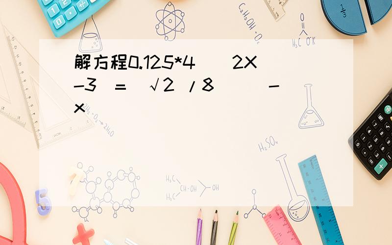 解方程0.125*4^(2X-3)=(√2 /8)^(-x)