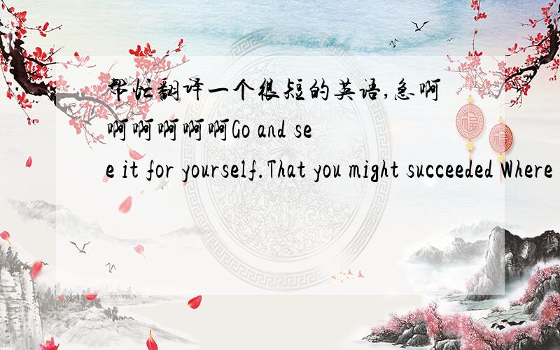 帮忙翻译一个很短的英语,急啊啊啊啊啊啊Go and see it for yourself.That you might succeeded Where I and the others have failed.