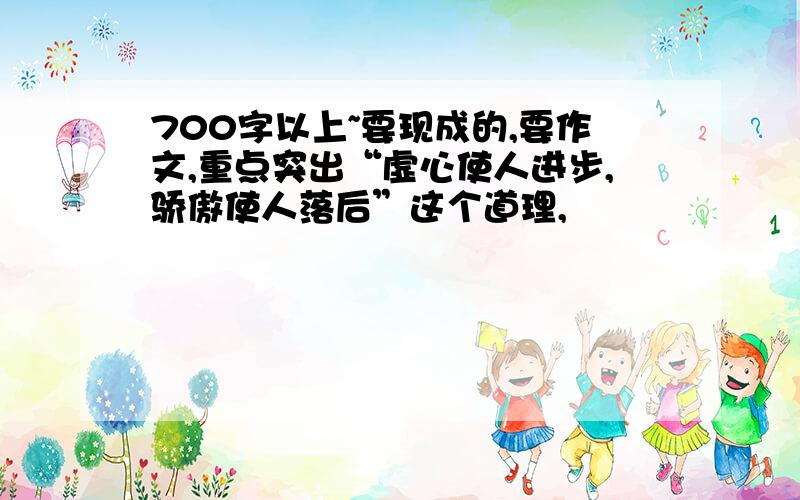 700字以上~要现成的,要作文,重点突出“虚心使人进步,骄傲使人落后”这个道理,