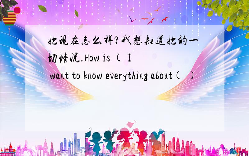 她现在怎么样?我想知道她的一切情况.How is ( I want to know everything about( )