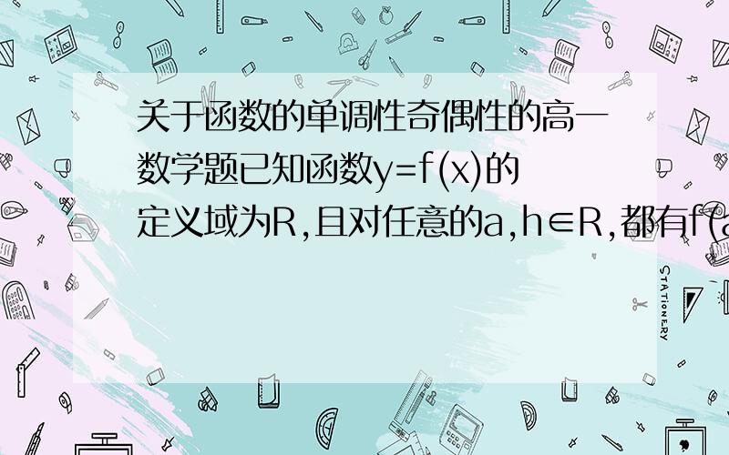 关于函数的单调性奇偶性的高一数学题已知函数y=f(x)的定义域为R,且对任意的a,h∈R,都有f(a+h)=f(a)+f(b)且当x＞0时,f(x)＜0恒成立.（1）函数y=f(x)在R上是减函数（2）函数y=f(x)是奇函数