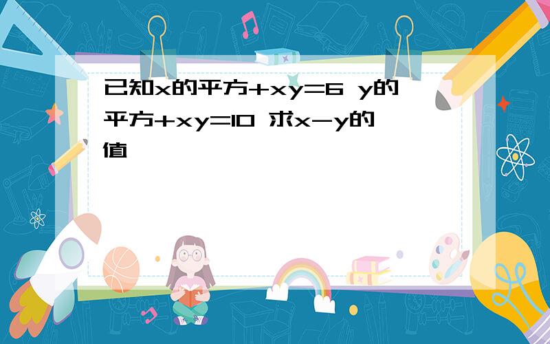 已知x的平方+xy=6 y的平方+xy=10 求x-y的值