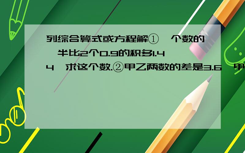 列综合算式或方程解①一个数的一半比2个0.9的积多1.44,求这个数.②甲乙两数的差是3.6,甲数是乙数4倍,甲数是多少?③将一块棱长10厘米的正方体钢材段造成一个底面积是8平方厘米的长方体模