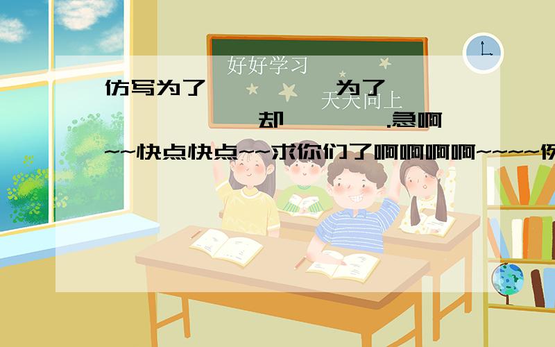 仿写为了…………,为了…………,…………却………….急啊~~快点快点~~求你们了啊啊啊啊~~~~例句：为了这样一个短暂和细小的生命,为了这样一个脆弱和卑微的生命,上苍给它制作出来的居所