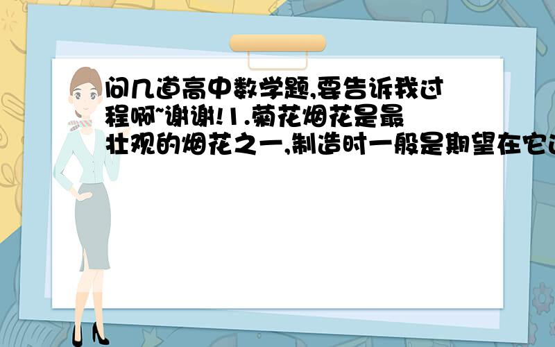 问几道高中数学题,要告诉我过程啊~谢谢!1.菊花烟花是最壮观的烟花之一,制造时一般是期望在它达到最高点（大约是在距地面高度25m到30m处）时爆裂,如果在距地面高度18m的地方点火,并且烟