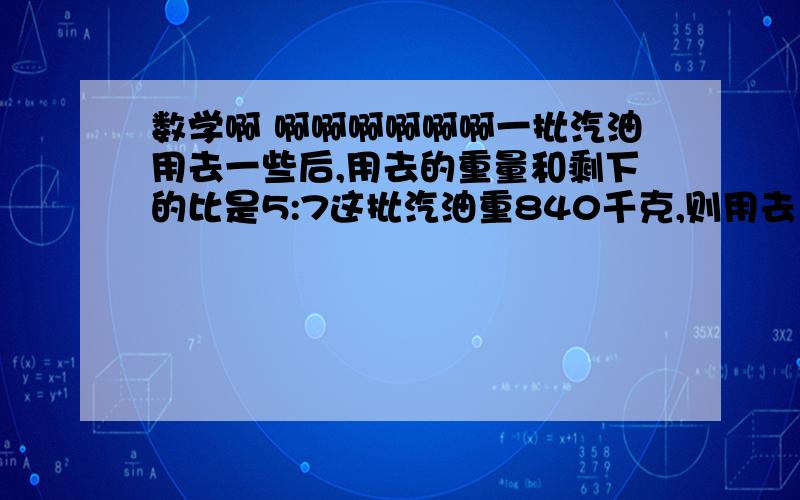 数学啊 啊啊啊啊啊啊一批汽油用去一些后,用去的重量和剩下的比是5:7这批汽油重840千克,则用去（ ）千克,剩下（ ）剩下的比用去的多840千克,则用去（  ）千克,剩下（ ）千克