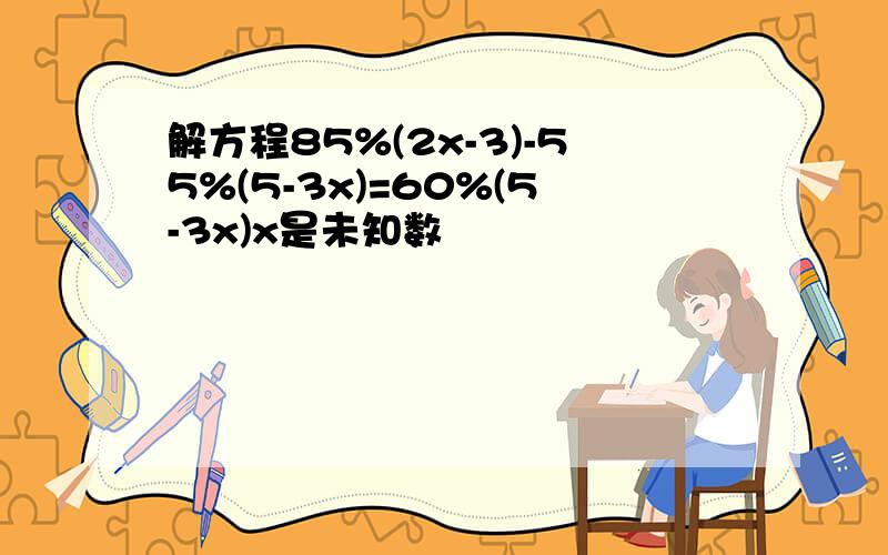 解方程85%(2x-3)-55%(5-3x)=60%(5-3x)x是未知数