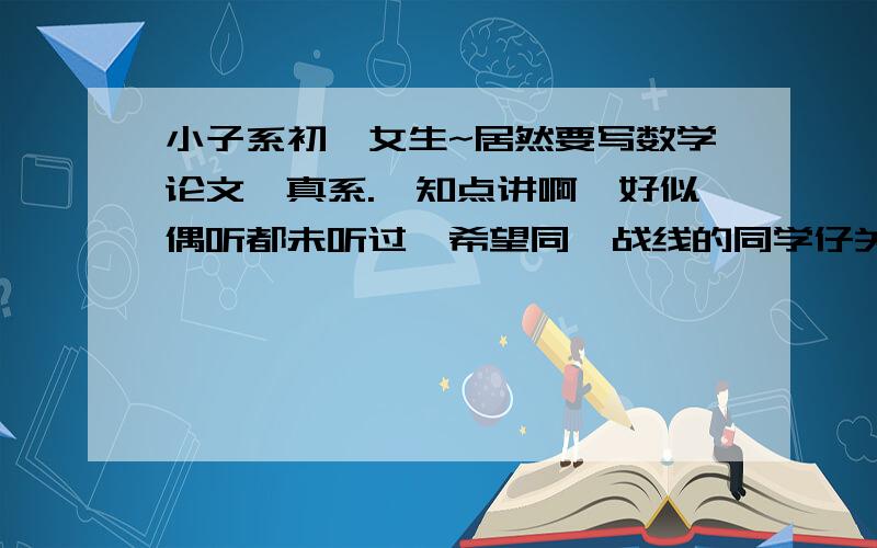 小子系初一女生~居然要写数学论文,真系.唔知点讲啊,好似偶听都未听过,希望同一战线的同学仔关照吓.越长越好HOHO