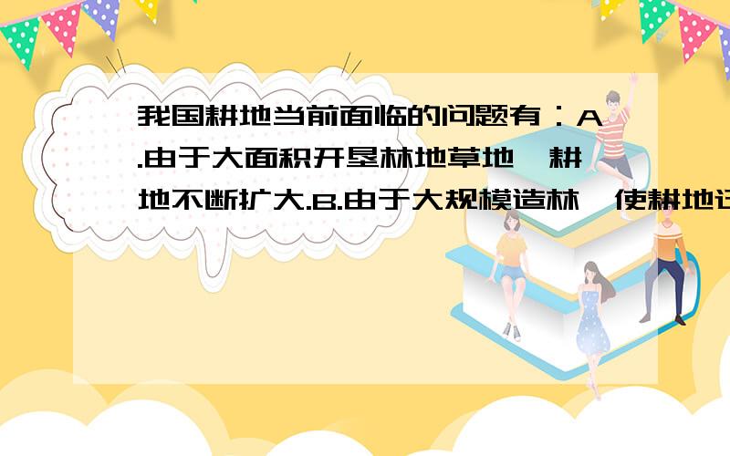 我国耕地当前面临的问题有：A.由于大面积开垦林地草地,耕地不断扩大.B.由于大规模造林,使耕地迅速减少.C.由于水土流失,土地沙漠化,人类盲目开发,耕地面积迅速减少.D.由于外国农产品冲击