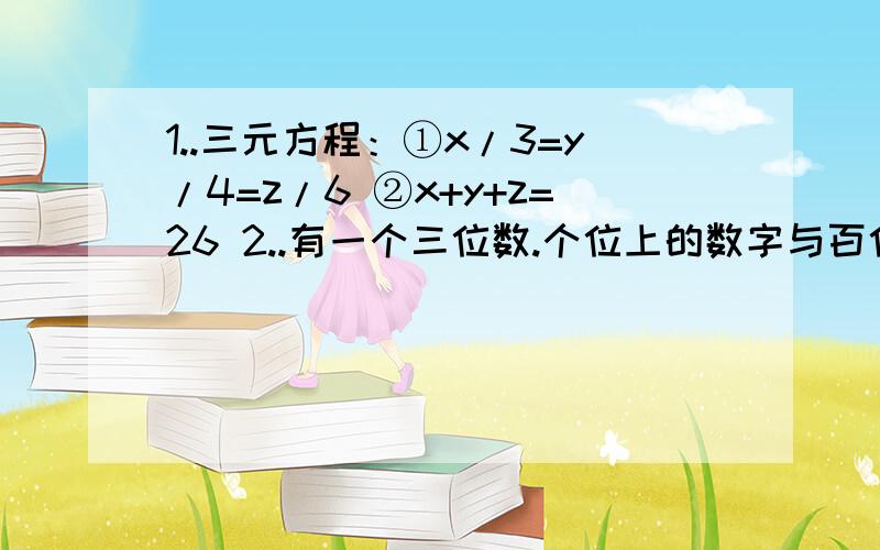 1..三元方程：①x/3=y/4=z/6 ②x+y+z=26 2..有一个三位数.个位上的数字与百位上的数字的和等于十位上的数字,百位上的数字的2倍比个位上的数字与十位上的数字的和大4,又知个位、十位百位上的