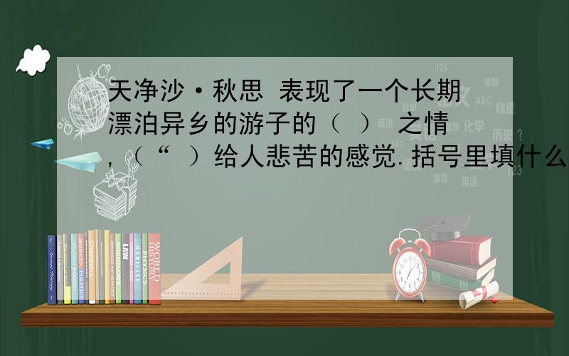 天净沙·秋思 表现了一个长期漂泊异乡的游子的（ ） 之情,（“ ）给人悲苦的感觉.括号里填什么啊啊?白朴的天净沙·秋 却没有悲凉的情绪 曲中“（ ）” 一句是全曲静中有动,