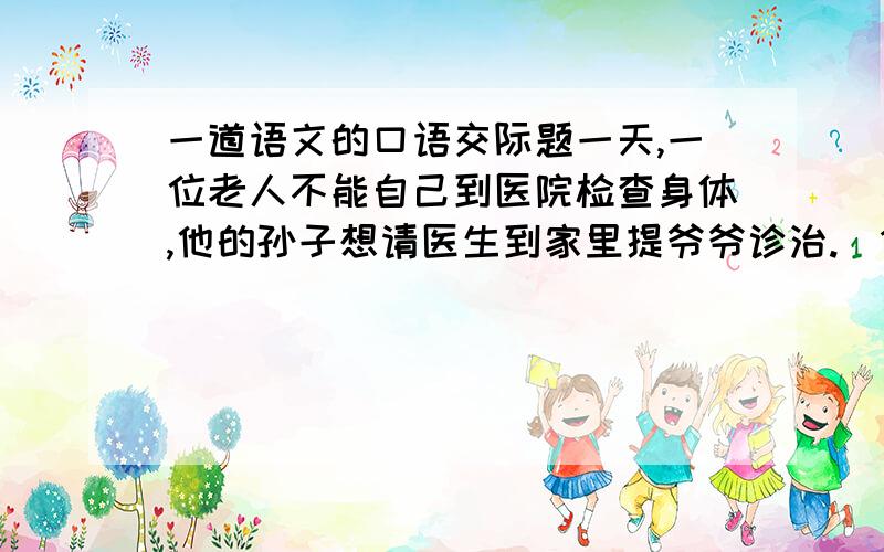 一道语文的口语交际题一天,一位老人不能自己到医院检查身体,他的孙子想请医生到家里提爷爷诊治.（1）到了医院,孙子说：（2）医生替老人检查后,对老人说：