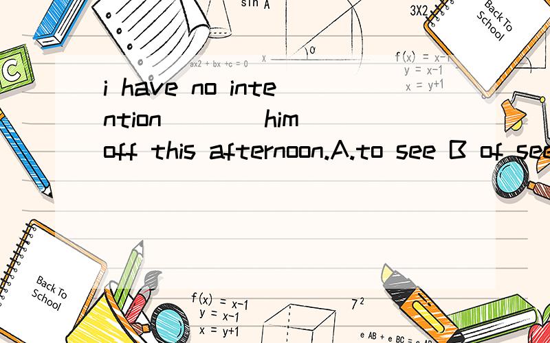 i have no intention ___ him off this afternoon.A.to see B of seeing c.for seeing 答案为什么是A啊.BC为什么都不可以呢,有没有have intention of doing sth 的呢