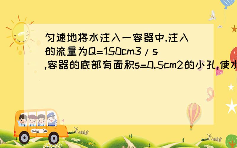 匀速地将水注入一容器中,注入的流量为Q=150cm3/s,容器的底部有面积s=0.5cm2的小孔,使水不断流出,求到达稳定状态时,容器中水的高度