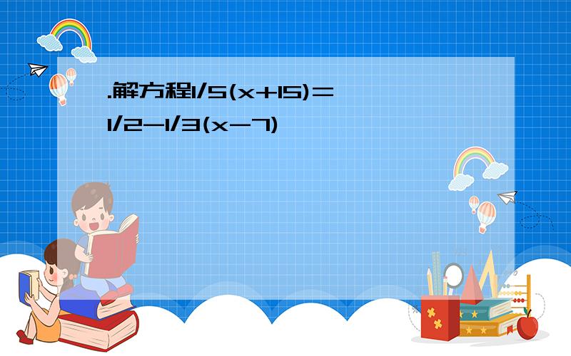 .解方程1/5(x+15)=1/2-1/3(x-7)