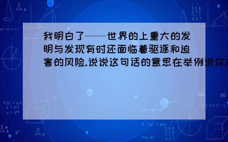 我明白了——世界的上重大的发明与发现有时还面临着驱逐和迫害的风险.说说这句话的意思在举例说你对这句话的理解