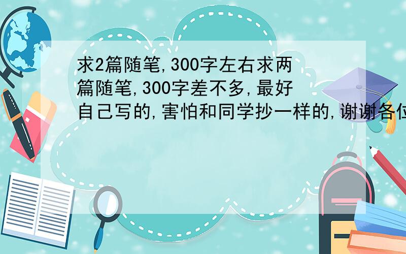 求2篇随笔,300字左右求两篇随笔,300字差不多,最好自己写的,害怕和同学抄一样的,谢谢各位亲啦!