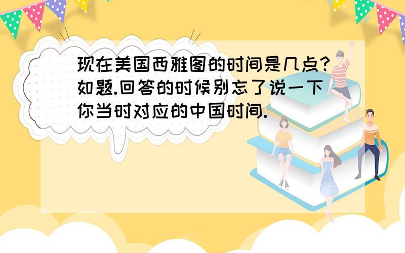 现在美国西雅图的时间是几点?如题.回答的时候别忘了说一下你当时对应的中国时间.