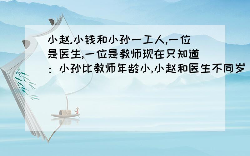 小赵.小钱和小孙一工人,一位是医生,一位是教师现在只知道：小孙比教师年龄小,小赵和医生不同岁 ,医生比小钱小谁是医生,工人,教师