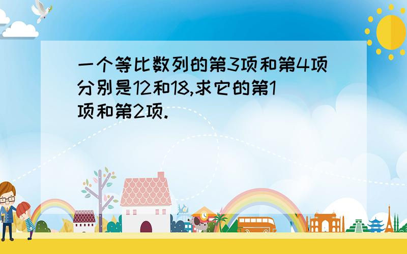 一个等比数列的第3项和第4项分别是12和18,求它的第1项和第2项.