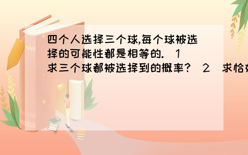 四个人选择三个球,每个球被选择的可能性都是相等的.（1）求三个球都被选择到的概率?（2）求恰好有2个球被选择到的概率.这是应用题,