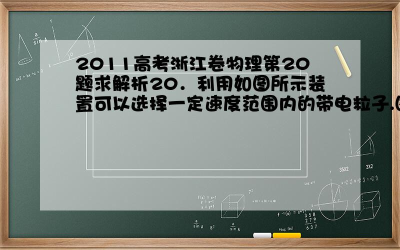 2011高考浙江卷物理第20题求解析20．利用如图所示装置可以选择一定速度范围内的带电粒子.图中板MN上方是磁感应强度大小为B方向垂直纸面向里的匀强磁场,板上的两条宽度分别为2d和d的缝,