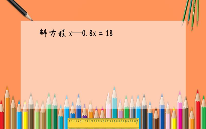 解方程 x—0.8x=18