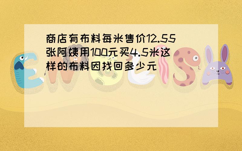 商店有布料每米售价12.55张阿姨用100元买4.5米这样的布料因找回多少元